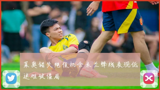 莱奥错失绝佳机会米兰锋线表现低迷难破僵局